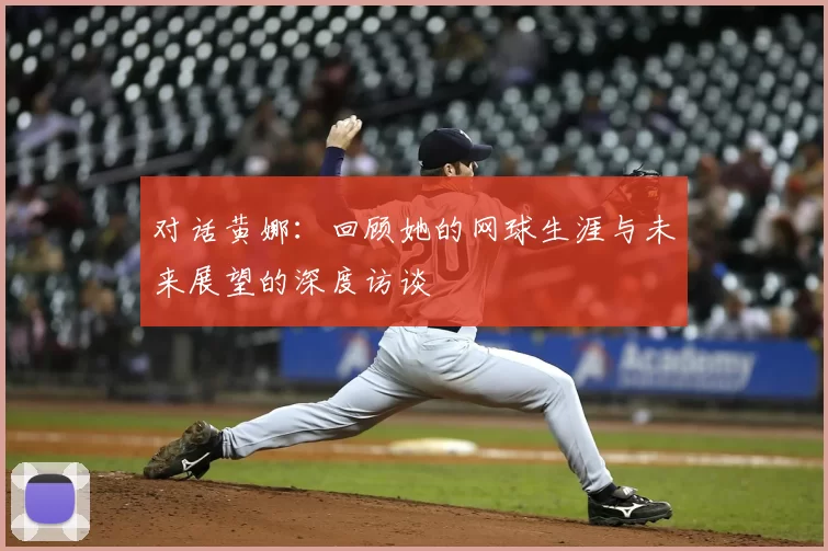 对话黄娜:回顾她的网球生涯与未来展望的深度访谈