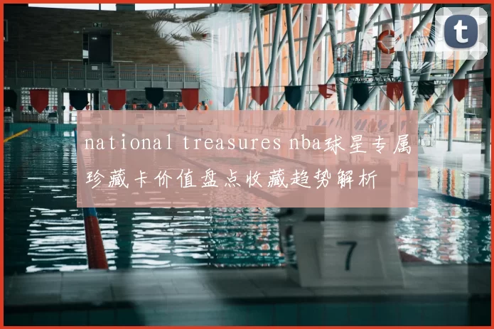 national treasures nba球星专属珍藏卡价值盘点收藏趋势解析