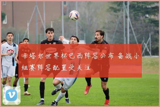 卡塔尔世界杯巴西阵容公布 备战小组赛阵容配置受关注
