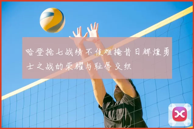 哈登抢七战绩不佳难掩昔日辉煌勇士之战的荣耀与耻辱交织