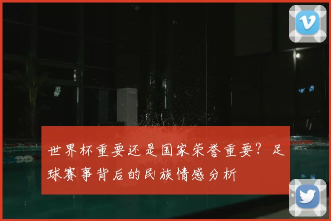 世界杯重要还是国家荣誉重要?足球赛事背后的民族情感分析