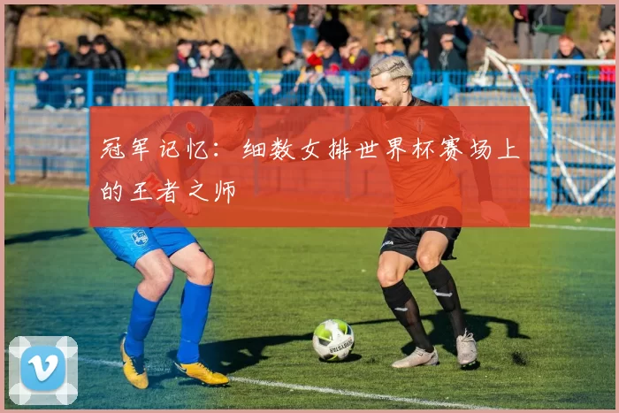 冠军记忆:细数女排世界杯赛场上的王者之师