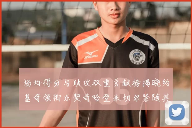 场均得分与助攻双重贡献榜揭晓约基奇领衔东契奇哈登米切尔紧随其后