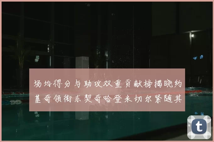 场均得分与助攻双重贡献榜揭晓约基奇领衔东契奇哈登米切尔紧随其后